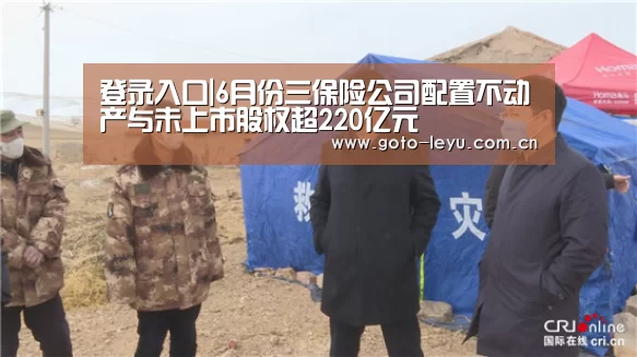 登录入口|6月份三保险公司配置不动产与未上市股权超220亿元(图1) leyu官网