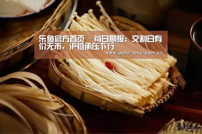 乐鱼官方首页 -每日期报:交割日有价无市,沪铅承压下行(图1) 登录入口