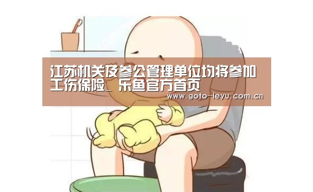 江苏机关及参公管理单位均将参加工伤保险_ 乐鱼官方首页 (图4) leyu官网